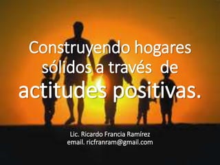 Construyendo hogares
sólidos a través de
actitudes positivas.
Lic. Ricardo Francia Ramírez
email. ricfranram@gmail.com
 