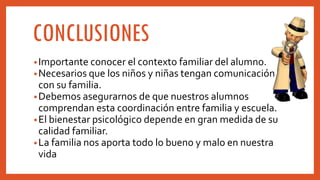 CONCLUSIONES
•Importante conocer el contexto familiar del alumno.
•Necesarios que los niños y niñas tengan comunicación
con su familia.
•Debemos asegurarnos de que nuestros alumnos
comprendan esta coordinación entre familia y escuela.
•El bienestar psicológico depende en gran medida de su
calidad familiar.
•La familia nos aporta todo lo bueno y malo en nuestra
vida
 