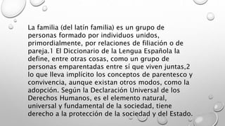 La familia (del latín familia) es un grupo de
personas formado por individuos unidos,
primordialmente, por relaciones de filiación o de
pareja.1 El Diccionario de la Lengua Española la
define, entre otras cosas, como un grupo de
personas emparentadas entre sí que viven juntas,2
lo que lleva implícito los conceptos de parentesco y
convivencia, aunque existan otros modos, como la
adopción. Según la Declaración Universal de los
Derechos Humanos, es el elemento natural,
universal y fundamental de la sociedad, tiene
derecho a la protección de la sociedad y del Estado.
 