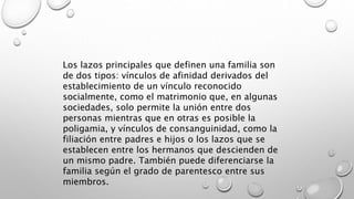 Los lazos principales que definen una familia son
de dos tipos: vínculos de afinidad derivados del
establecimiento de un vínculo reconocido
socialmente, como el matrimonio que, en algunas
sociedades, solo permite la unión entre dos
personas mientras que en otras es posible la
poligamia, y vínculos de consanguinidad, como la
filiación entre padres e hijos o los lazos que se
establecen entre los hermanos que descienden de
un mismo padre. También puede diferenciarse la
familia según el grado de parentesco entre sus
miembros.
 