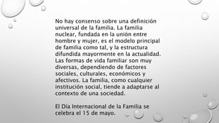 No hay consenso sobre una definición
universal de la familia. La familia
nuclear, fundada en la unión entre
hombre y mujer, es el modelo principal
de familia como tal, y la estructura
difundida mayormente en la actualidad.
Las formas de vida familiar son muy
diversas, dependiendo de factores
sociales, culturales, económicos y
afectivos. La familia, como cualquier
institución social, tiende a adaptarse al
contexto de una sociedad.
El Día Internacional de la Familia se
celebra el 15 de mayo.
 