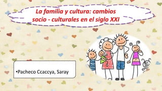 La familia y cultura: cambios
socio - culturales en el siglo XXI
•Pacheco Ccaccya, Saray
 