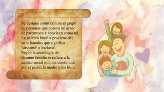 Se designa como familia al grupo
de personas que poseen un grado
de parentesco y conviven como tal.
La palabra familia proviene del
latín famulus que significa
'sirviente' o 'esclavo'.
Según la sociología, el
término familia se refiere a la
unidad social mínima constituida
por el padre, la madre y los hijos.
 