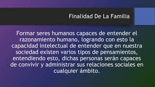 Finalidad De La Familia
Formar seres humanos capaces de entender el
razonamiento humano, logrando con esto la
capacidad intelectual de entender que en nuestra
sociedad existen varios tipos de pensamientos,
entendiendo esto, dichas personas serán capaces
de convivir y administrar sus relaciones sociales en
cualquier ámbito.
 