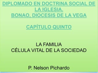 DIPLOMADO EN DOCTRINA SOCIAL DE
LA IGLESIA.
BONAO, DIOCESIS DE LA VEGA
CAPÍTULO QUINTO
LA FAMILIA
CÉLULA VITAL DE LA SOCIEDAD
P. Nelson Pichardo
 