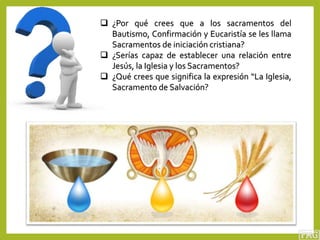  ¿Por qué crees que a los sacramentos del
Bautismo, Confirmación y Eucaristía se les llama
Sacramentos de iniciación cristiana?
 ¿Serías capaz de establecer una relación entre
Jesús, la Iglesia y los Sacramentos?
 ¿Qué crees que significa la expresión “La Iglesia,
Sacramento de Salvación?
 