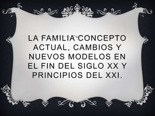 LA FAMILIA CONCEPTO 
ACTUAL, CAMBIOS Y 
NUEVOS MODELOS EN 
EL FIN DEL SIGLO XX Y 
PRINCIPIOS DEL XXI . 
 