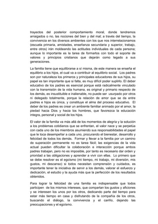 trayectos del posterior comportamiento moral, donde tendremos
arraigados o no, las nociones del bien y del mal; a través del tiempo, la
convivencia en los diversos ambientes con los que nos interrelacionamos
(escuela primaria, amistades, enseñanza secundaria y superior, trabajo,
entre otros) irán moldeando las actitudes individuales de cada persona;
aunque lo importante es la tarea de formarlos con todo el soporte de
valores y principios cristianos que dejarán como legado a sus
generaciones.

La familia tiene que equilibrarse a sí misma, de este manera se enseña el
equilibrio a los hijos, el cual va a contribuir al equilibrio social. Los padres
son por naturaleza los primeros y principales educadores de sus hijos, su
papel es tan importante que si falta, es muy difícil poder suplirlo. El deber
educativo de los padres es esencial porque está radicalmente vinculado
con la transmisión de la vida humana, es original y primario respecto de
los demás, es insustituible e inalienable, no puede ser usurpado por otros
ni delegado totalmente, porque la relación de amor que se da entre
padres e hijos es única, y constituye el alma del proceso educativo. El
deber de los padres es crear un ambiente familiar animado por el amor, la
piedad hacia Dios y hacia los hombres, que favorezca la educación
integra, personal y social de los hijos.

El valor de la familia va más allá de los momentos de alegría y la solución
a los problemas cotidianos que se enfrentan, el valor nace y se perpetúa
con cada uno de los miembros asumiendo sus responsabilidades el papel
que le toca desempeñar a cada uno, procurando el bienestar, desarrollo y
felicidad de todos los demás. Formar y llevar a la familia por un camino
de superación permanente no es tarea fácil; las exigencias de la vida
actual pueden dificultar la colaboración e interacción porque ambos
padres trabajan, pero no es imposible, por tanto es necesario dar orden y
prioridad a las obligaciones y aprender a vivir con ellas. Lo primero que
se debe resolver es el egoísmo (mi tiempo, mi trabajo, mi diversión, mis
gustos, mi descanso) si todos necesitan comprensión y cuidados, es
importante tener la iniciativa de servir a los demás, valorar el esfuerzo y
dedicación, el estudio y la ayuda más que la perfección de los resultados
obtenidos.

Para lograr la felicidad de una familia es indispensable que todos
participen de los mismos intereses, que compartan los gustos y aficiones
y se interesen los unos por los otros, dedicando parte del tiempo para
estar más tiempo en casa y disfrutando de la compañía de los otros,
buscando el diálogo, la convivencia y el cariño, dejando las
preocupaciones y el egoísmo.
 