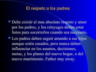 El respeto a los padresEl respeto a los padres
Debe existir el mas absoluto respeto y amor
por los padres, y los cónyuges deben estar
listos para socorrerlos cuando sea necesario.
Los padres deben seguir amando a sus hijos
aunque estén casados, pero nunca deben
influenciar en los asuntos, decisiones,
metas, y los planes del nuevo hogar, o del
nuevo matrimonio. Father stay away.
 