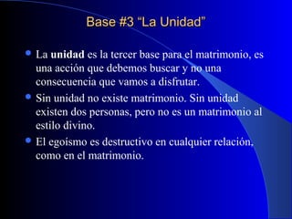 Base #3 “La Unidad”Base #3 “La Unidad”
 La unidad es la tercer base para el matrimonio, es
una acción que debemos buscar y no una
consecuencia que vamos a disfrutar.
 Sin unidad no existe matrimonio. Sin unidad
existen dos personas, pero no es un matrimonio al
estilo divino.
 El egoísmo es destructivo en cualquier relación,
como en el matrimonio.
 