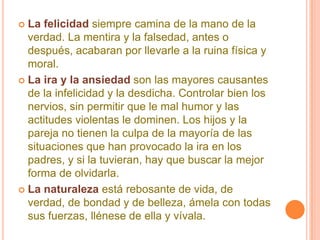 La felicidadsiempre camina de la mano de la verdad. La mentira y la falsedad, antes o después, acabaran por llevarle a la ruina física y moral. La ira y la ansiedadson las mayores causantes de la infelicidad y la desdicha. Controlar bien los nervios, sin permitir que le mal humor y las actitudes violentas le dominen. Los hijos y la pareja no tienen la culpa de la mayoría de las situaciones que han provocado la ira en los padres, y si la tuvieran, hay que buscar la mejor forma de olvidarla. La naturalezaestá rebosante de vida, de verdad, de bondad y de belleza, ámela con todas sus fuerzas, llénese de ella y vívala. 