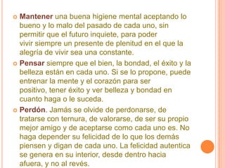 Mantener una buena higiene mental aceptando lo bueno y lo malo del pasado de cada uno, sin permitir que el futuro inquiete, para poder vivir siempre un presente de plenitud en el que la alegría de vivir sea una constante. Pensar siempre que el bien, la bondad, el éxito y la belleza están en cada uno. Si se lo propone, puede entrenar la mente y el corazón para ser positivo, tener éxito y ver belleza y bondad en cuanto haga o le suceda. Perdón. Jamás se olvide de perdonarse, de tratarse con ternura, de valorarse, de ser su propio mejor amigo y de aceptarse como cada uno es. No haga depender su felicidad de lo que los demás piensen y digan de cada uno. La felicidad autentica se genera en su interior, desde dentro hacia afuera, y no al revés.