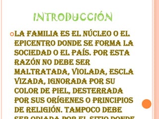 INTRODUCCIÓNLa familia es el núcleo o el epicentro donde se forma la sociedad o el país. Por esta razón no debe ser maltratada, violada, esclavizada, ignorada por su color de piel, desterrada por sus orígenes o principios de religión. Tampoco debe ser odiada por el sitio donde se ubica o vive en este mundo.