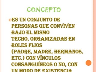 CONCEPTOEs un conjunto de personas que conviven bajo el mismo techo, organizadas en roles fijos (padre, madre, hermanos, etc.) con vínculos consanguíneos o no, con un modo de existencia económico y social comunes, con sentimientos afectivos que los unen y aglutinan.