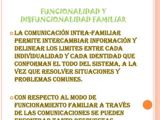 FUNCIONALIDAD Y DISFUNCIONALIDAD FAMILIARLa comunicación intra-familiar permite intercambiar información y delinear los limites entre cada individualidad y cada identidad que conforman el todo del sistema, a la vez que resolver situaciones y problemas comunes.Con respecto al modo de funcionamiento familiar a través de las comunicaciones se pueden encontrar tanto respuestas apropiadas como inapropiadas.