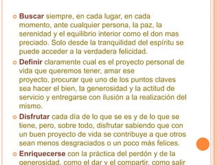 Buscarsiempre, en cada lugar, en cada momento, ante cualquier persona, la paz, la serenidad y el equilibrio interior como el don mas preciado. Solo desde la tranquilidad del espíritu se puede acceder a la verdadera felicidad. Definir claramente cual es el proyecto personal de vida que queremos tener, amar ese proyecto, procurar que uno de los puntos claves sea hacer el bien, la generosidad y la actitud de servicio y entregarse con ilusión a la realización del mismo. Disfrutarcada día de lo que se es y de lo que se tiene, pero, sobre todo, disfrutar sabiendo que con un buen proyecto de vida se contribuye a que otros sean menos desgraciados o un poco más felices. Enriquecersecon la práctica del perdón y de la generosidad, como el dar y el compartir, como salir de uno mismo y sentir los éxitos y felicidad de los demás como propios. 
