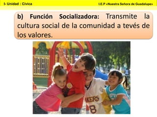 b) Función Socializadora: Transmite la
cultura social de la comunidad a tevés de
los valores.
I- Unidad : Cívica I.E.P «Nuestra Señora de Guadalupe»
 