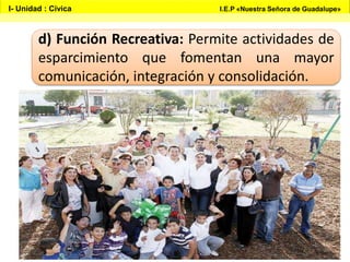 d) Función Recreativa: Permite actividades de
esparcimiento que fomentan una mayor
comunicación, integración y consolidación.
I- Unidad : Cívica I.E.P «Nuestra Señora de Guadalupe»
 