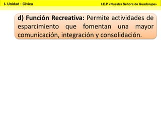 d) Función Recreativa: Permite actividades de
esparcimiento que fomentan una mayor
comunicación, integración y consolidación.
I- Unidad : Cívica I.E.P «Nuestra Señora de Guadalupe»
 
