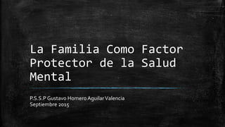 La Familia Como Factor
Protector de la Salud
Mental
P.S.S.P Gustavo HomeroAguilarValencia
Septiembre 2015
 