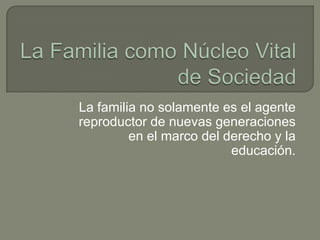La Familia como Núcleo Vital de Sociedad La familia no solamente es el agente reproductor de nuevas generaciones en el marco del derecho y la educación. 