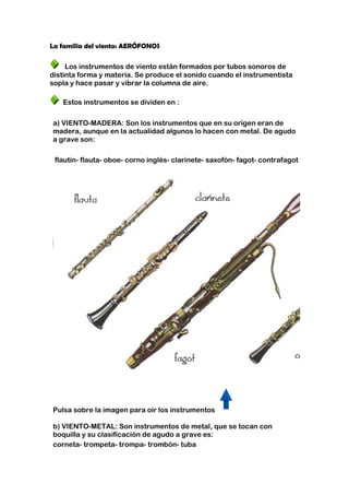 La familia del viento: AERÓFONOS

     Los instrumentos de viento están formados por tubos sonoros de
distinta forma y materia. Se produce el sonido cuando el instrumentista
sopla y hace pasar y vibrar la columna de aire.

   Estos instrumentos se dividen en :

a) VIENTO-MADERA: Son los instrumentos que en su origen eran de
madera, aunque en la actualidad algunos lo hacen con metal. De agudo
a grave son:

 flautín- flauta- oboe- corno inglés- clarinete- saxofón- fagot- contrafagot




Pulsa sobre la imagen para oir los instrumentos

b) VIENTO-METAL: Son instrumentos de metal, que se tocan con
boquilla y su clasificación de agudo a grave es:
corneta- trompeta- trompa- trombón- tuba
 
