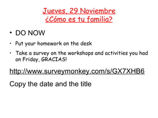 Jueves, 29 Noviembre
              ¿Cómo es tu familia?
• DO NOW
• Put your homework on the desk
• Take a survey on the workshops and activities you had
  on Friday, GRACIAS!

http://www.surveymonkey.com/s/GX7XHB6
Copy the date and the title
 