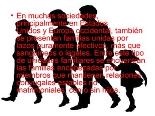 • En muchas sociedades,
principalmente en Estados
Unidos y Europa occidental, también
se presentan familias unidas por
lazos puramente afectivos, más que
sanguíneos o legales. Entre este tipo
de unidades familiares se encuentran
las familias encabezadas por
miembros que mantienen relaciones
conyugales estables no
matrimoniales, con o sin hijos.
 