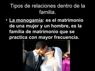 Tipos de relaciones dentro de la
familia.
• La monogamia: es el matrimonio
de una mujer y un hombre, es la
familia de matrimonio que se
practica con mayor frecuencia.
 