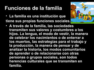 Funciones de la familia
• La familia es una institución que
tiene sus propias funciones sociales.
• A través de la familia, las sociedades
transmiten sus valores y costumbres a los
hijos. La lengua, el modo de vestir, la manera
de celebrar los nacimientos o de enterrar a
los muertos, las estrategias para el trabajo y
la producción, la manera de pensar y de
analizar la historia, los modos comunitarios
de aprender o de relacionarse con otras
personas o grupos sociales, son todos
herencias culturales que se transmiten en
familia.
 