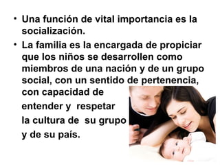 • Una función de vital importancia es la
socialización.
• La familia es la encargada de propiciar
que los niños se desarrollen como
miembros de una nación y de un grupo
social, con un sentido de pertenencia,
con capacidad de
entender y respetar
la cultura de su grupo
y de su país.
 