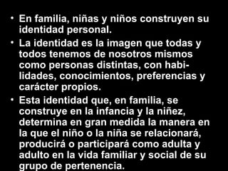 • En familia, niñas y niños construyen su
identidad personal.
• La identidad es la imagen que todas y
todos tenemos de nosotros mismos
como personas distintas, con habi-
lidades, conocimientos, preferencias y
carácter propios.
• Esta identidad que, en familia, se
construye en la infancia y la niñez,
determina en gran medida la manera en
la que el niño o la niña se relacionará,
producirá o participará como adulta y
adulto en la vida familiar y social de su
grupo de pertenencia.
 
