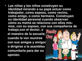 • Las niñas y los niños construyen su
identidad mirando a su papá actuar como
trabajador, como esposo, como vecino,
como amigo, o como hermano. Construyen
su identidad personal cuando observan
cómo su mamá se relaciona con ellos mis-
mos, con su esposo, con sus compañeros de
trabajo,con el doctor, o
el maestro de la escuela;
cuando la ven reunirse
con sus amigas y amigos,
o dirigirse a la asamblea
comunitaria para dar su
opinión.
 