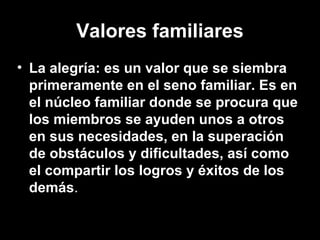 Valores familiares
• La alegría: es un valor que se siembra
primeramente en el seno familiar. Es en
el núcleo familiar donde se procura que
los miembros se ayuden unos a otros
en sus necesidades, en la superación
de obstáculos y dificultades, así como
el compartir los logros y éxitos de los
demás.
 