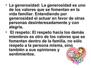 • La generosidad: La generosidad es uno
de los valores que se fomentan en la
vida familiar. Entendiendo por
generosidad el actuar en favor de otras
personas desinteresadamente y con
alegría.
• El respeto: El respeto hacia los demás
miembros es otro de los valores que se
fomentan dentro de la familia, no sólo
respeto a la persona misma, sino
también a sus opiniones y
sentimientos.
 