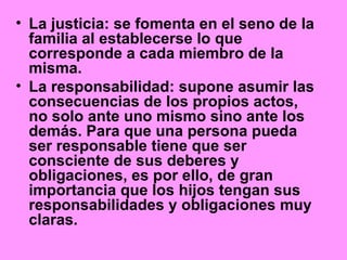 • La justicia: se fomenta en el seno de la
familia al establecerse lo que
corresponde a cada miembro de la
misma.
• La responsabilidad: supone asumir las
consecuencias de los propios actos,
no solo ante uno mismo sino ante los
demás. Para que una persona pueda
ser responsable tiene que ser
consciente de sus deberes y
obligaciones, es por ello, de gran
importancia que los hijos tengan sus
responsabilidades y obligaciones muy
claras.
 