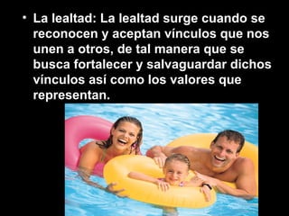 • La lealtad: La lealtad surge cuando se
reconocen y aceptan vínculos que nos
unen a otros, de tal manera que se
busca fortalecer y salvaguardar dichos
vínculos así como los valores que
representan.
 