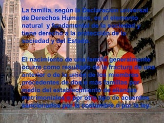 La familia, según la Declaracion universal
de Derechos Humanos, es el elemento
natural y fundamental de la sociedad y
tiene derecho a la protección de la
sociedad y del Estado.
El nacimiento de una familia generalmente
ocurre como resultado de la fractura de una
anterior o de la unión de los miembros
procedentes de dos o más familias por
medio del establecimiento de alianzas
matrimoniales o por otro tipo de acuerdos
sancionados por la costumbre o por la ley.
 