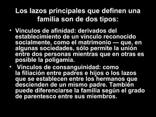 Los lazos principales que definen una
familia son de dos tipos:
• Vínculos de afinidad: derivados del
establecimiento de un vínculo reconocido
socialmente, como el matrimonio — que, en
algunas sociedades, sólo permite la unión
entre dos personas mientras que en otras es
posible la poligamia.
• Vínculos de consanguinidad: como
la filiación entre padres e hijos o los lazos
que se establecen entre los hermanos que
descienden de un mismo padre. También
puede diferenciarse la familia según el grado
de parentesco entre sus miembros.
 