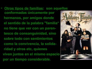 • Otros tipos de familias: son aquellas
conformadas únicamente por
hermanos, por amigos donde
el sentido de la palabra "familia“
no tiene que ver con un paren-
tesco de consanguinidad, sino
sobre todo con sentimientos
como la convivencia, la solida-
ridad y otros etc, quienes
viven juntos en el mismo espacio
por un tiempo considerable.
 