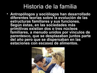 Historia de la familia
• Antropólogos y sociólogos han desarrollado
diferentes teorías sobre la evolución de las
estructuras familiares y sus funciones.
Según éstas, en las sociedades más
primitivas existían dos o tres núcleos
familiares, a menudo unidos por vínculos de
parentesco, que se desplazaban juntos parte
del año pero que se dispersaban en las
estaciones con escasez de alimentos.
 