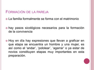 FORMACIÓN DE LA PAREJA
   La familia formalmente se forma con el matrimonio

   hay pasos sicológicos necesarios para la formación
    de la convivencia

   Hoy en día hay expresiones que llevan a graficar en
    que etapa se encuentra un hombre y una mujer, es
    así como el „andar‟, „pololear‟, „agarrar‟ o ya estar de
    novios constituyen etapas muy importantes en esta
    preparación.
 