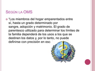 SEGÚN LA OMS
   “Los miembros del hogar emparentados entre
    sí, hasta un grado determinado por
    sangre, adopción y matrimonio. El grado de
    parentesco utilizado para determinar los límites de
    la familia dependerá de los usos a los que se
    destinen los datos y, por lo tanto, no puede
    definirse con precisión en escala mundial."
 