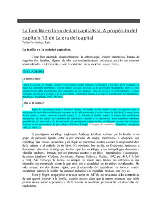 
La familia en la sociedad capitalista. A propósito del
capítulo 13 de La era del capital
Pedro Fernández Liria
La familia en la sociedad capitalista.
Como han mostrado abundantemente la antropología, existen numerosas formas de
organización familiar, algunas de ellas extraordinariamente complejas para lo que estamos
acostumbrados en Occidente, como la existente en la sociedad nayar (India).
[RECUADROS:]
La familia nayar
«Entre los nayar, la “familia nuclear” está compuesta del hermano, la hermana y los hijos de la hermana. La
mujer ha contraído matrimonio con un marido del que, después, se ha divorciado ritualmente, pero los hijos
pueden haber sido engendrados por cualquiera de sus amantes. Uno de éstos, y no precisamente el padre
biológico, reconoce a los hijos y les da un nombre.» (Kathleen Gough, Los nayar y la definición del matrimonio,
Barcelona, Anagrama, 1987, 430-445).
¿Qué es la familia?
Según la antropóloga inglesa Kathleen Gough, «la familia puede definirse como una pareja casada u
otro grupo de individuos adultos que cooperan en la vida económica y en la crianza de los hijos, la mayor parte
de los cuales, o todos, usan una morada común. […] Además, la familia implica al menos dos condiciones
universales: (I) las reglas que prohíben las relaciones sexuales y el matrimonio entre parientes próximos
(prohibición del incesto); y (II) la existencia del matrimonio como relación socialmente reconocida y duradera
(aunque no necesariamente de por vida).» (Kathleen Gough, El origen de la familia, Barcelona, Anagrama,
1987, p. 114-115).
El prestigioso sociólogo anglosajón Anthony Giddens sostiene que la familia es un
grupo de personas ligadas entre sí por vínculos de sangre, matrimonio o adopción, que
constituye una unidad económica y en el que los miembros adultos asumen la responsabilidad
de la crianza y el cuidado de los hijos. No obstante, hoy en día, en Occidente, tendemos a
denominar «familia» al subgrupo familiar que los sociólogos y los antropólogos denominan
«familia nuclear», formada por dos personas adultas y los hijos –engendrados o adoptados–
de ambas (Anthony Giddens, Sociología, Alianza Editorial, Madrid, 1992, pp. 415, 416, 764
y 778) . Sin embargo, la familia no siempre ha tenido unos límites tan estrechos ni una
extensión tan restringida como la que tiene en la actualidad en los países occidentales. Ha
sido durante los dos últimos siglos, con el desarrollo del capitalismo en todo el mundo
occidental, cuando la familia ha quedado reducida a la escuálida realidad que hoy es.
Marx y Engels se quejaban con toda razón en 1947 de que se acusara a los comunistas
de que querer destruir a la familia, cuando estaba claro que la mayor amenaza que había
pesado nunca sobre la pervivencia de la familia la constituía precisamente el desarrollo del
capitalismo.
 