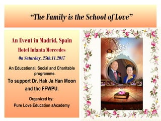 “The Family is the School of Love”
An Event in Madrid, Spain
Hotel Infanta Mercedes
On Saturday, 25th.11.2017
An Educational, Social and Charitable
programme.
To support Dr. Hak Ja Han Moon
and the FFWPU.
Organized by:
Pure Love Education aAcademy
 