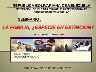 REPUBLICA BOLIVARIANA DE VENEZUELA FEDERACION  DE IGLESIAS EVANGELICAS PENTECOSTALES  “CORINTIOS DE VENEZUELA” SEMINARIO : LA FAMILIA, ¿ESPECIE EN EXTINCION? TEXTO CENTRAL: (JOSUE 24:15) FACILITADOR: JULIO CESAR ULACIO SAN FERNANDO DE APURE, ABRIL DE 2011 