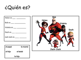 ¿Quién es?
Helen es ___ _________
Bob es ___ ___________
Violeta es ___ _________
Dash es ___ ___________
Jack Jack es ____ _______
el papá la mamá
el hijo el bebé
la hija
Helen
Bob
Violeta
Jack-Jack
Dash
 