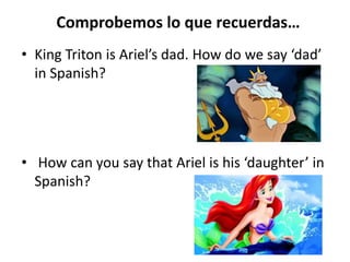 Comprobemos lo que recuerdas…
• King Triton is Ariel’s dad. How do we say ‘dad’
in Spanish?
• How can you say that Ariel is his ‘daughter’ in
Spanish?
 