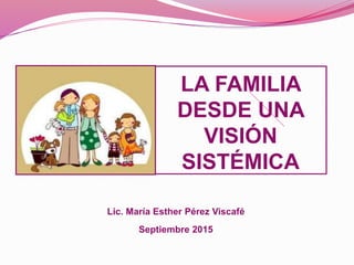 LA FAMILIA
DESDE UNA
VISIÓN
SISTÉMICA
Lic. María Esther Pérez Viscafé
Septiembre 2015
 