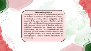 Familia monoparental
Los orígenes de las familias monoparentales pueden
ser diversos: el divorcio o la separación de la pareja,
la viudedad y soltería, estando compuestas en la
mayoría de los casos por grupos familiares por la
madre y los hijos. Los problemas más comunes que se
suele encontrar en este tipo de familias suelen ser:
problemas económicos, de alardes por sentirse
excesivamente cargado de responsabilidad del
progenitor que está al frente, existen dificultades a la
hora de poner ocupada a la familia, dificultades de
emancipación de los hijos, problema de conductas en
los hijos, etc.
 